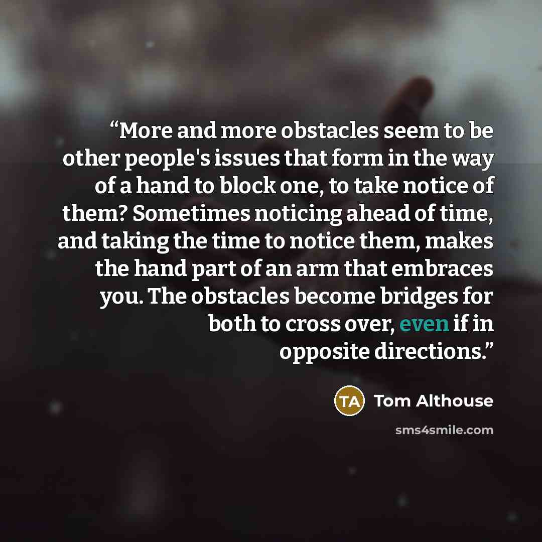 “More and more obstacles seem to be other people's issues that form in the way of a hand to block one, to take notice of them? Sometimes noticing ahead of time, and taking the time to notice them, makes the hand part of an arm that embraces you. The obstacles become bridges for both to cross over…” quote by Tom Althouse