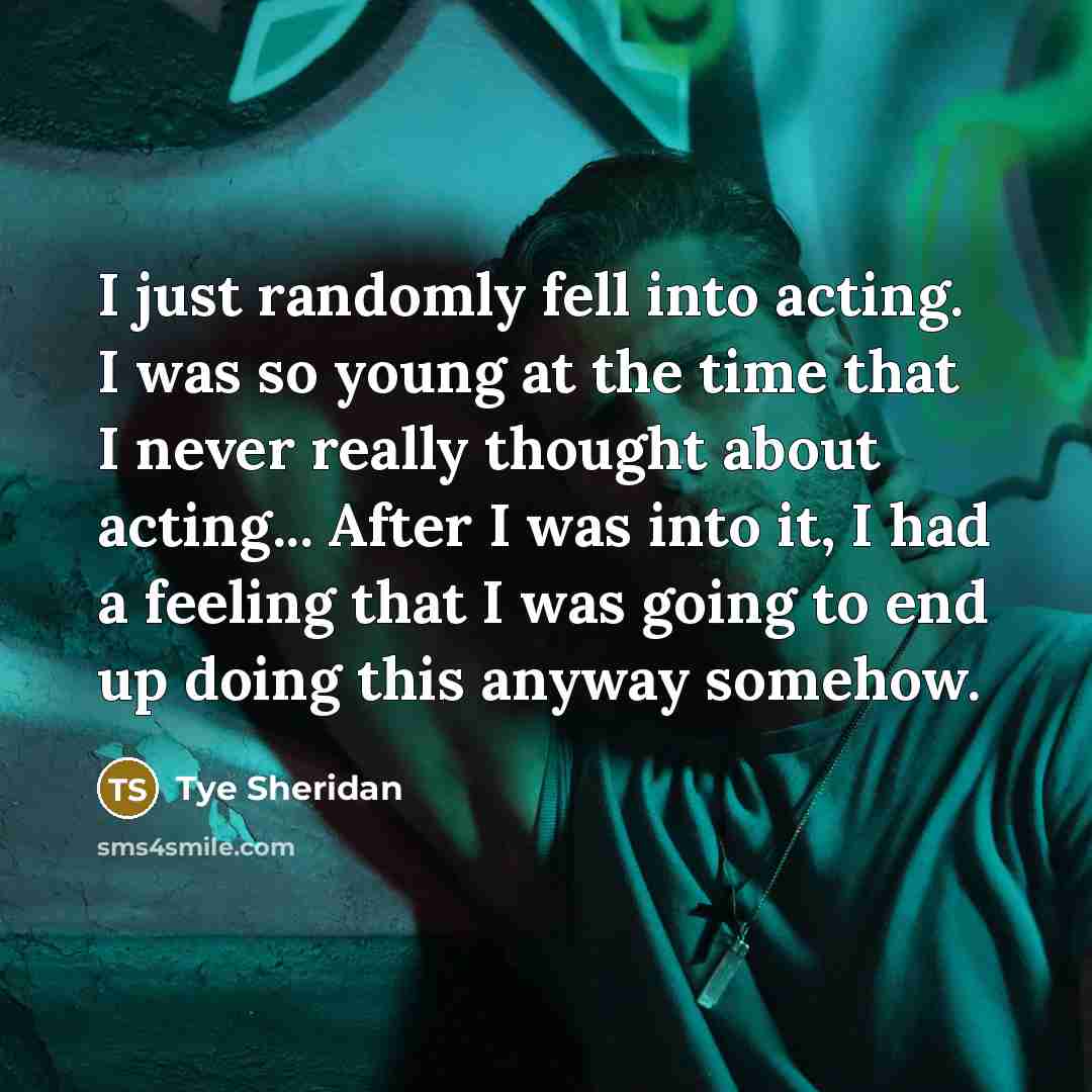 “I just randomly fell into acting. I was so young at the time that I never really thought about acting... After I was into it, I had a feeling that I was going to end up doing this anyway somehow.” quote by Tye Sheridan