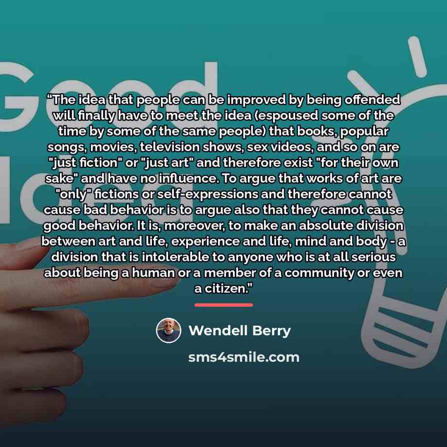 “The idea that people can be improved by being offended will finally have to meet the idea (espoused some of the time by some of the same people) that books, popular songs, movies, television shows, sex videos, and so on are "just fiction" or "just art" and therefore exist "for their own sake" and…” quote by Wendell Berry