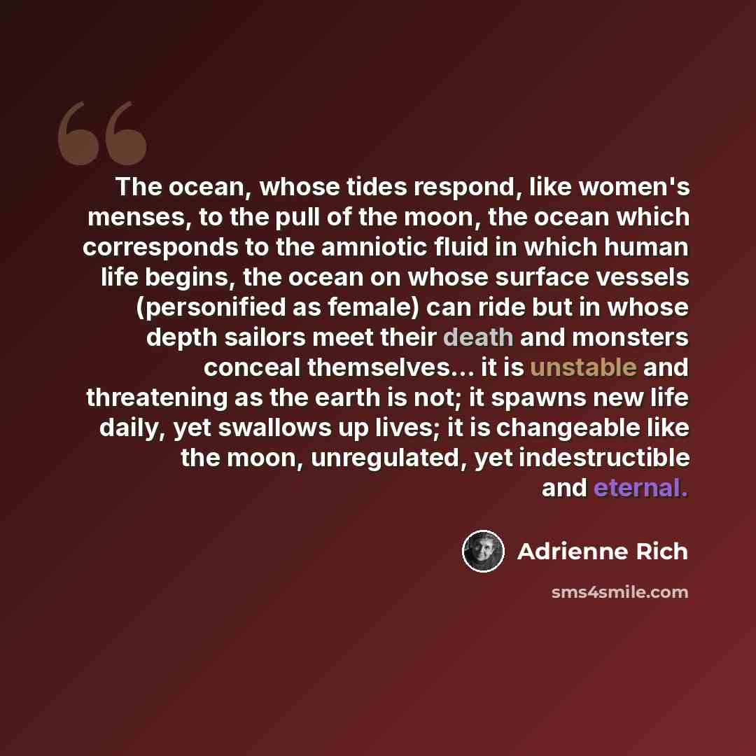 “The ocean, whose tides respond, like women's menses, to the pull of the moon, the ocean which corresponds to the amniotic fluid in which human life begins, the ocean on whose surface vessels (personified as female) can ride but in whose depth sailors meet their death and monsters conceal…” quote by Adrienne Rich