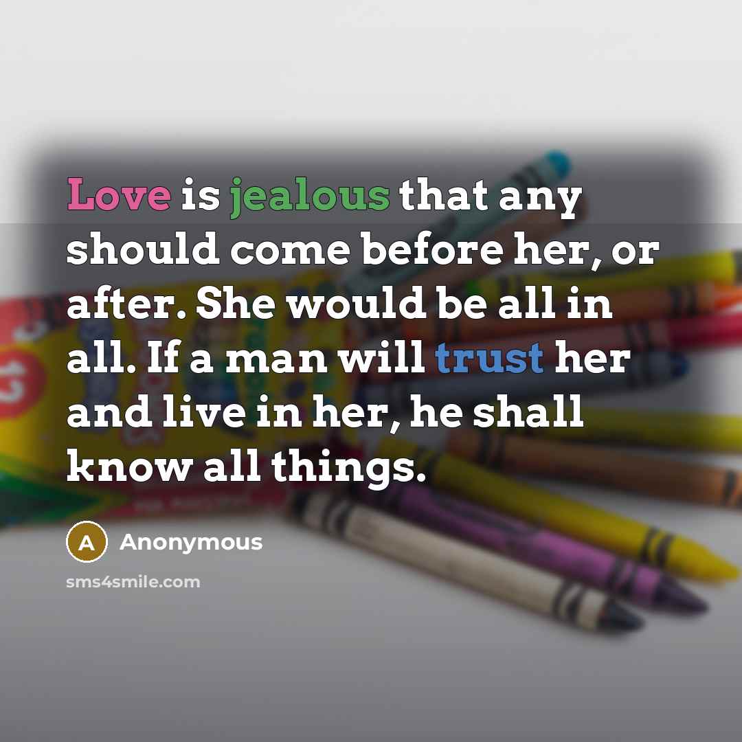 “Love is jealous that any should come before her, or after. She would be all in all. If a man will trust her and live in her, he shall know all things.” quote by Anonymous