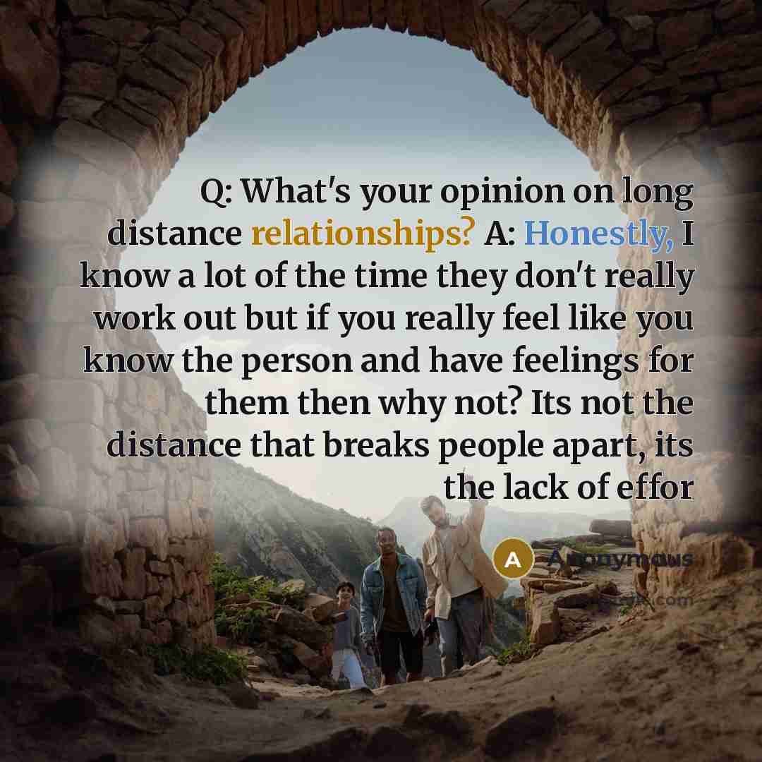 “Q: What's your opinion on long distance relationships? A: Honestly, I know a lot of the time they don't really work out but if you really feel like you know the person and have feelings for them then why not? Its not the distance that breaks people apart, its the lack of effor” quote by Anonymous