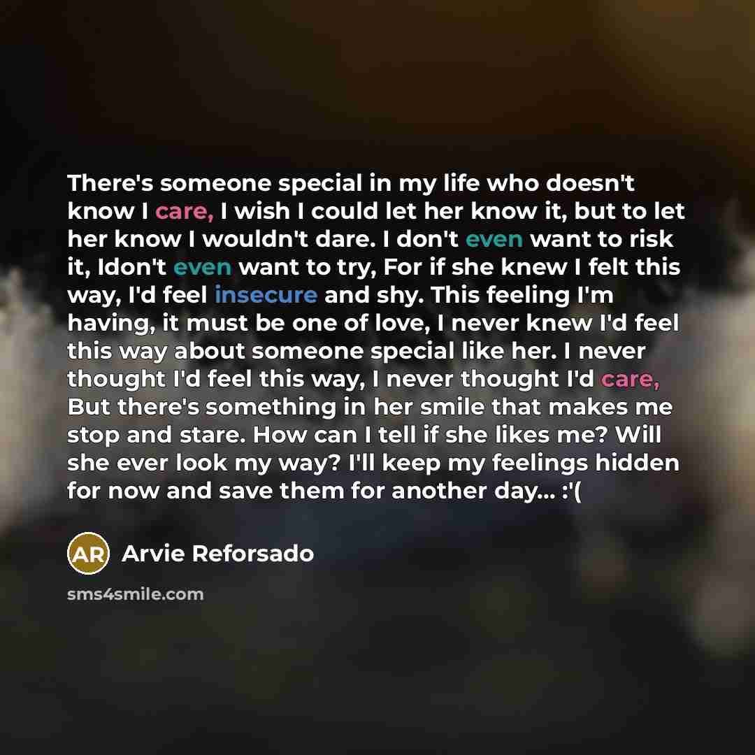 “There's someone special in my life who doesn't know I care, I wish I could let her know it, but to let her know I wouldn't dare. I don't even want to risk it, Idon't even want to try, For if she knew I felt this way, I'd feel insecure and shy. This feeling I'm having, it must be one of love, I…” quote by Arvie Reforsado
