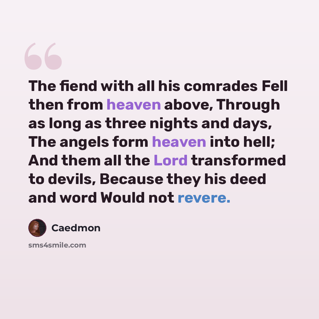 “The fiend with all his comrades Fell then from heaven above, Through as long as three nights and days, The angels form heaven into hell; And them all the Lord transformed to devils, Because they his deed and word Would not revere.” quote by Caedmon
