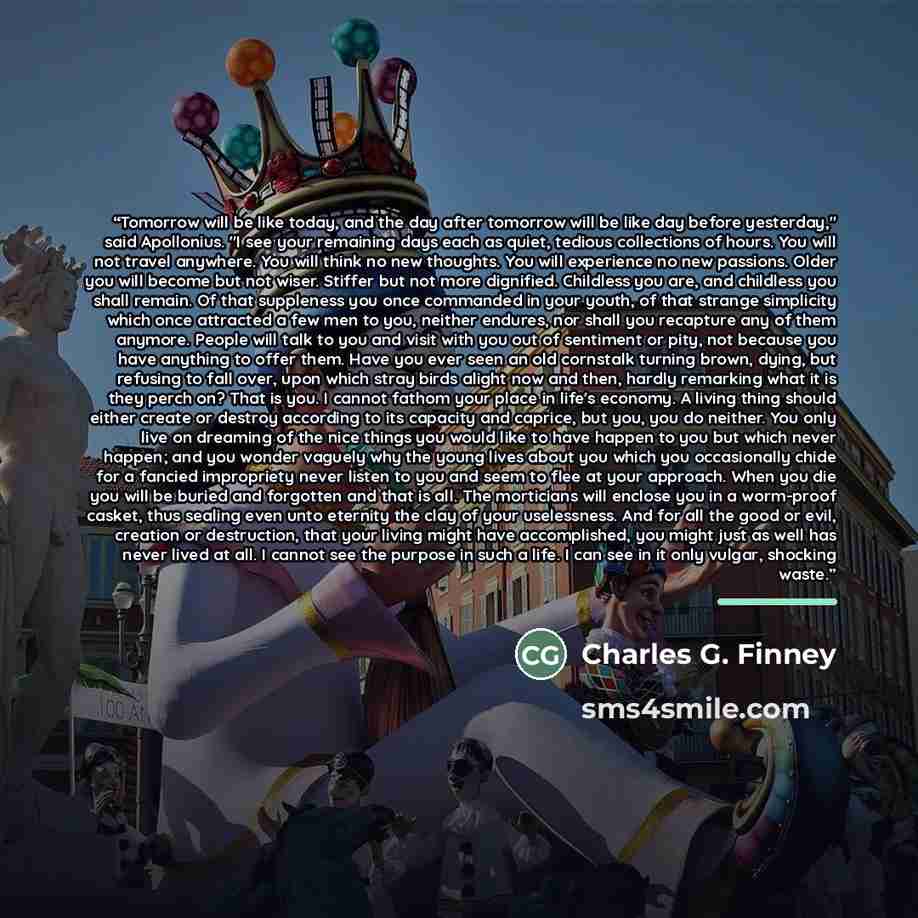 “Tomorrow will be like today, and the day after tomorrow will be like day before yesterday," said Apollonius. "I see your remaining days each as quiet, tedious collections of hours. You will not travel anywhere. You will think no new thoughts. You will experience no new passions. Older you will…” quote by Charles G. Finney