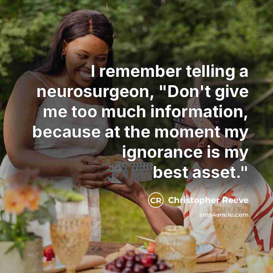 “I remember telling a neurosurgeon, "Don't give me too much information, because at the moment my ignorance is my best asset."” quote by Christopher Reeve