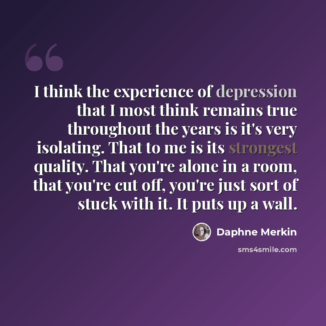 “I think the experience of depression that I most think remains true throughout the years is it's very isolating. That to me is its strongest quality. That you're alone in a room, that you're cut off, you're just sort of stuck with it. It puts up a wall.” quote by Daphne Merkin