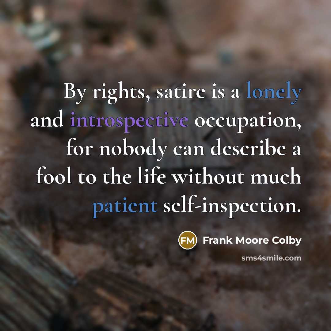 “By rights, satire is a lonely and introspective occupation, for nobody can describe a fool to the life without much patient self-inspection.” quote by Frank Moore Colby