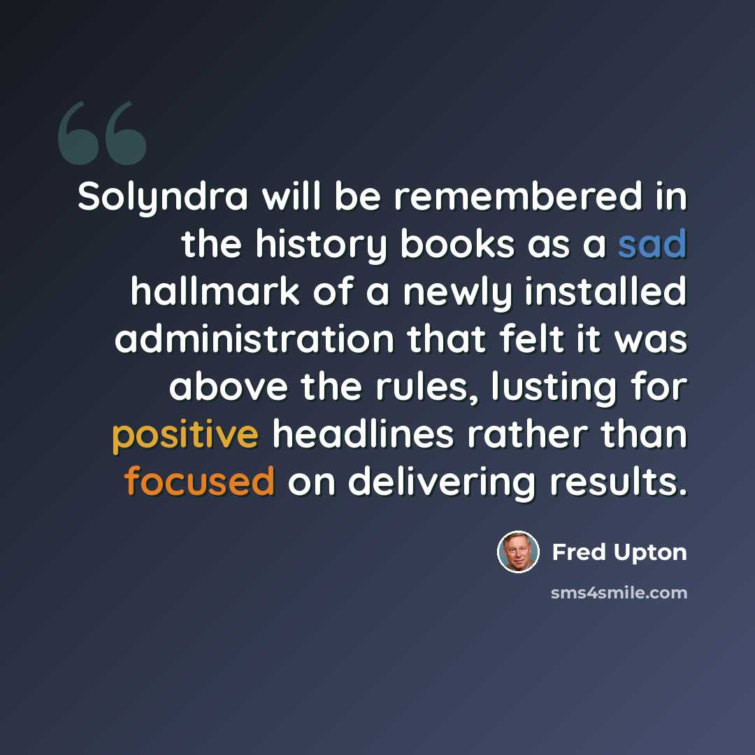 “Solyndra will be remembered in the history books as a sad hallmark of a newly installed administration that felt it was above the rules, lusting for positive headlines rather than focused on delivering results.” quote by Fred Upton