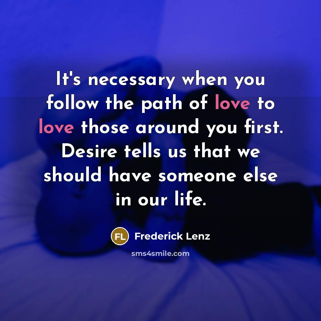 “It's necessary when you follow the path of love to love those around you first. Desire tells us that we should have someone else in our life.” quote by Frederick Lenz