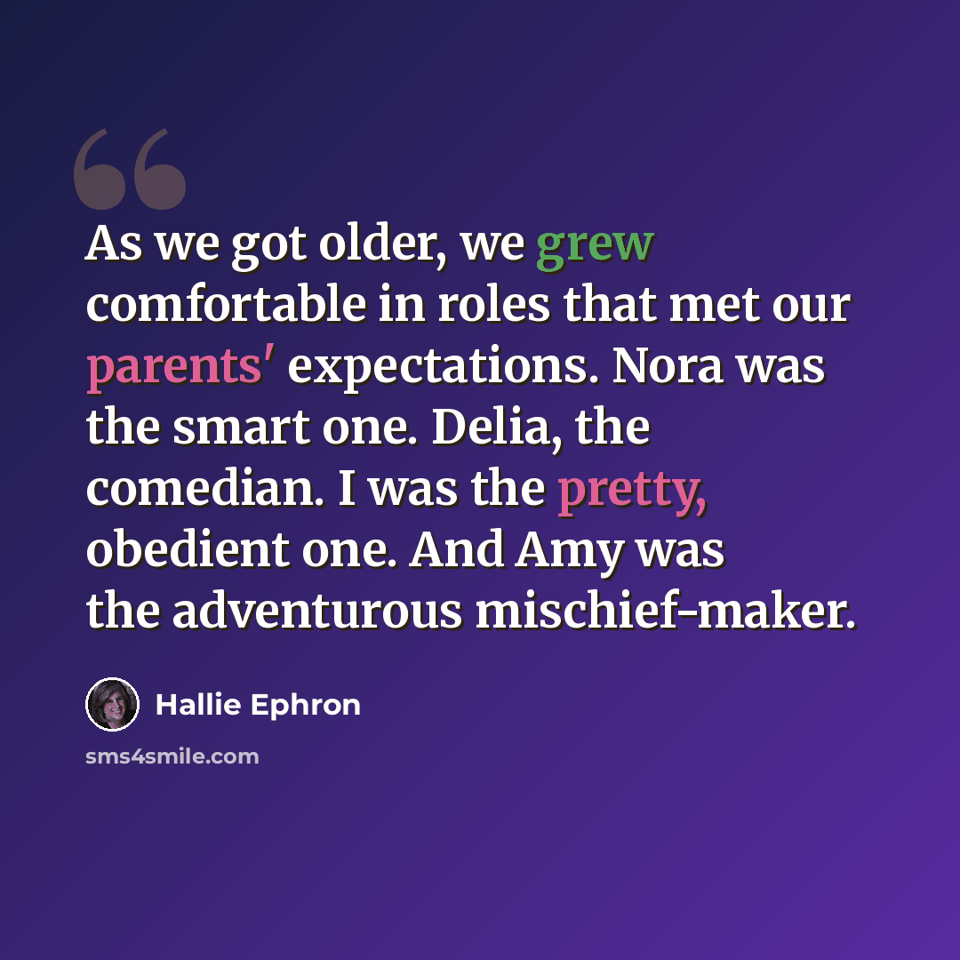 “As we got older, we grew comfortable in roles that met our parents' expectations. Nora was the smart one. Delia, the comedian. I was the pretty, obedient one. And Amy was the adventurous mischief-maker.” quote by Hallie Ephron