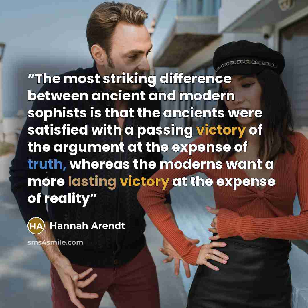 “The most striking difference between ancient and modern sophists is that the ancients were satisfied with a passing victory of the argument at the expense of truth, whereas the moderns want a more lasting victory at the expense of reality” quote by Hannah Arendt