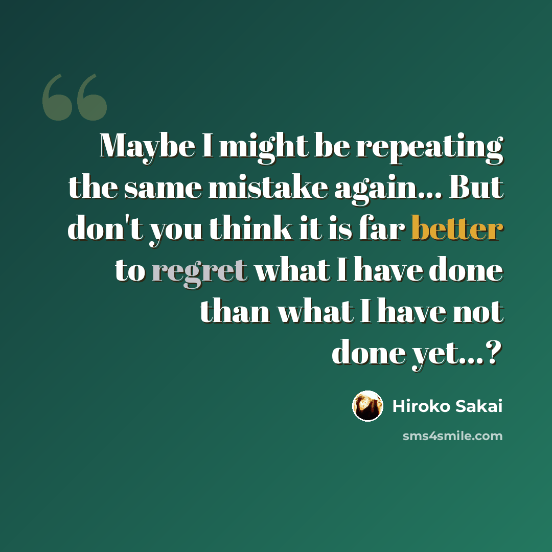 “Maybe I might be repeating the same mistake again... But don't you think it is far better to regret what I have done than what I have not done yet...?” quote by Hiroko Sakai