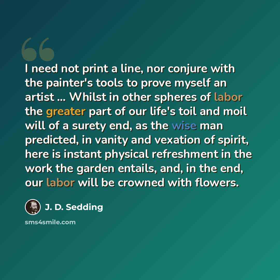 “I need not print a line, nor conjure with the painter's tools to prove myself an artist ... Whilst in other spheres of labor the greater part of our life's toil and moil will of a surety end, as the wise man predicted, in vanity and vexation of spirit, here is instant physical refreshment in the…” quote by J. D. Sedding