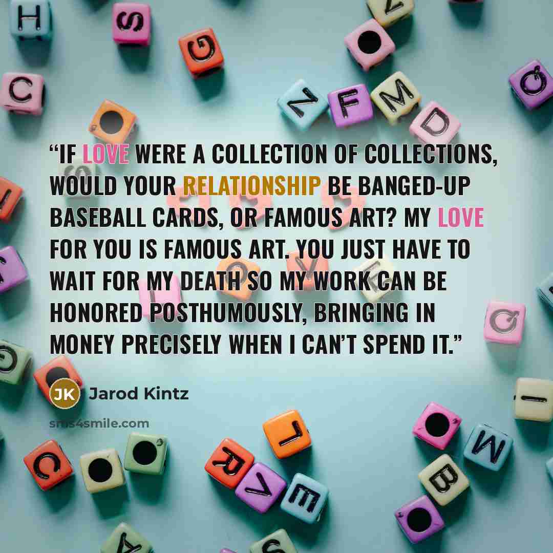 “If love were a collection of collections, would your relationship be banged-up baseball cards, or famous art? My love for you is famous art. You just have to wait for my death so my work can be honored posthumously, bringing in money precisely when I can’t spend it.” quote by Jarod Kintz