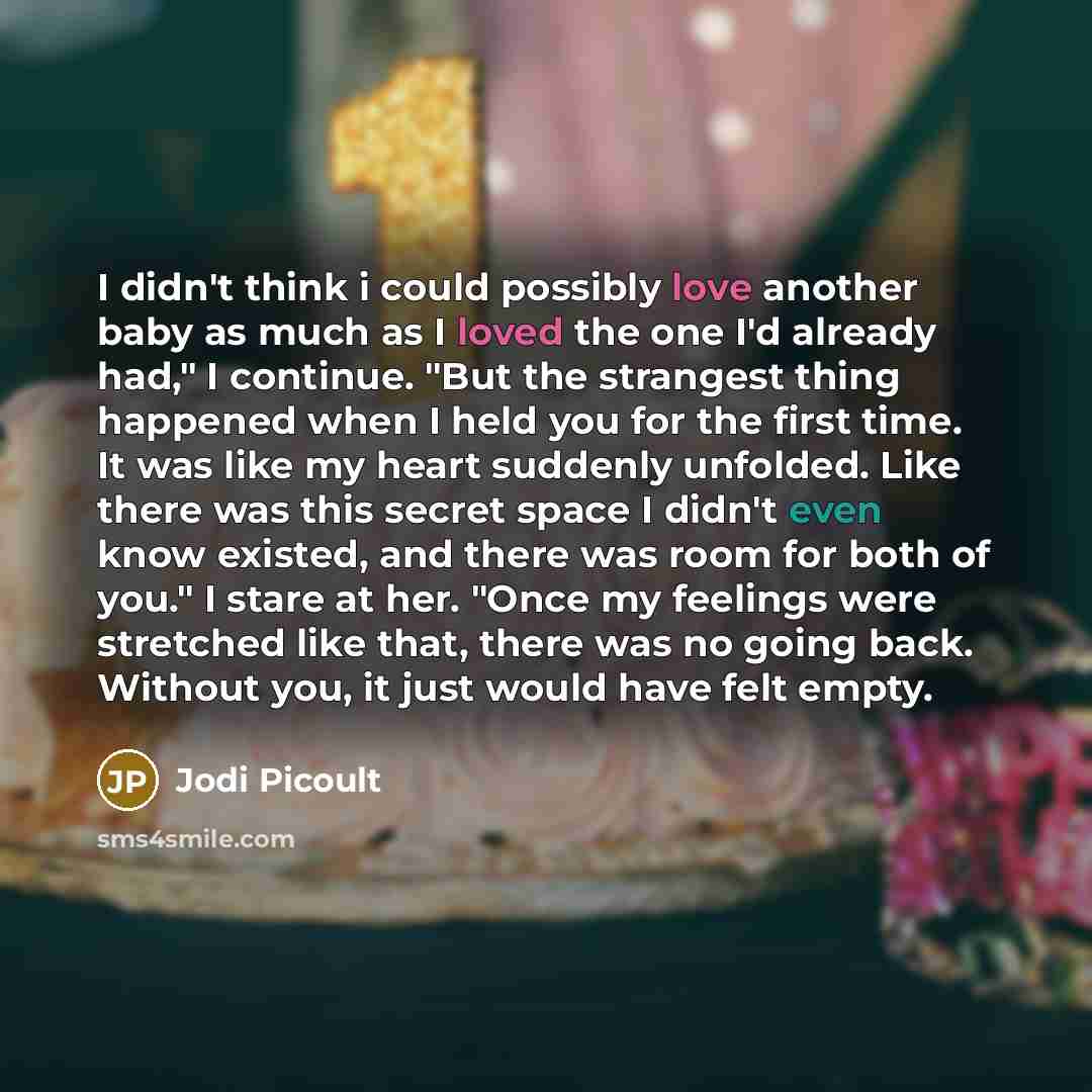 “I didn't think i could possibly love another baby as much as I loved the one I'd already had," I continue. "But the strangest thing happened when I held you for the first time. It was like my heart suddenly unfolded. Like there was this secret space I didn't even know existed, and there was room…” quote by Jodi Picoult