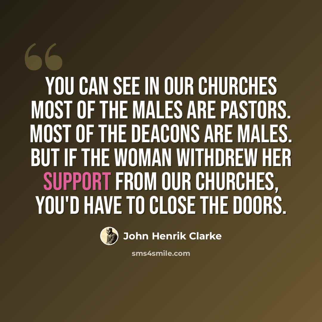 “You can see in our churches most of the males are pastors. Most of the deacons are males. But if the woman withdrew her support from our churches, you'd have to close the doors.” quote by John Henrik Clarke