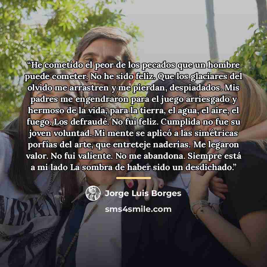 “He cometido el peor de los pecados que un hombre puede cometer. No he sido feliz. Que los glaciares del olvido me arrastren y me pierdan, despiadados. Mis padres me engendraron para el juego arriesgado y hermoso de la vida, para la tierra, el agua, el aire, el fuego. Los defraudé. No fui feliz…” quote by Jorge Luis Borges