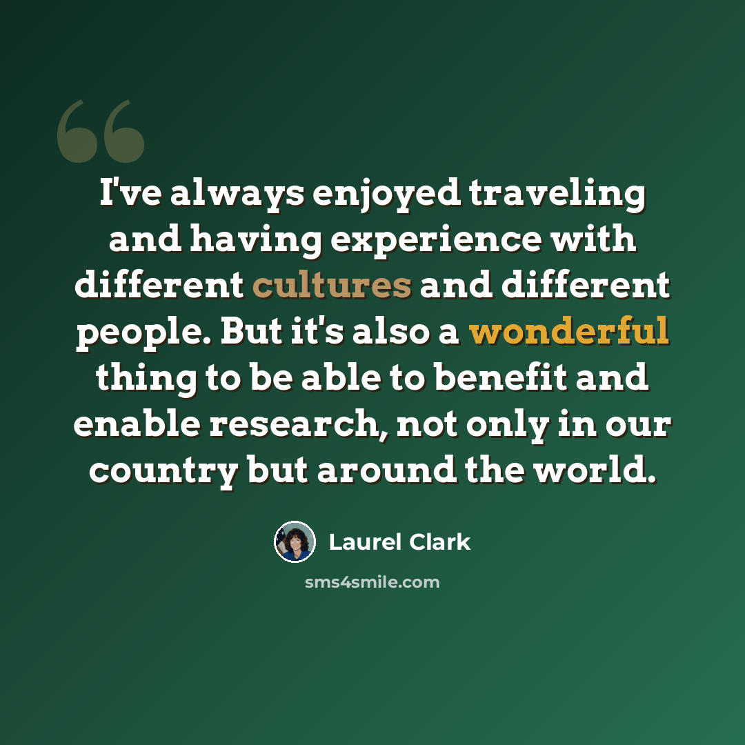 “I've always enjoyed traveling and having experience with different cultures and different people. But it's also a wonderful thing to be able to benefit and enable research, not only in our country but around the world.” quote by Laurel Clark