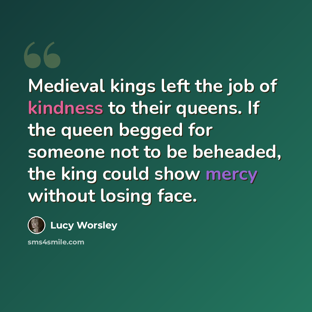 “Medieval kings left the job of kindness to their queens. If the queen begged for someone not to be beheaded, the king could show mercy without losing face.” quote by Lucy Worsley