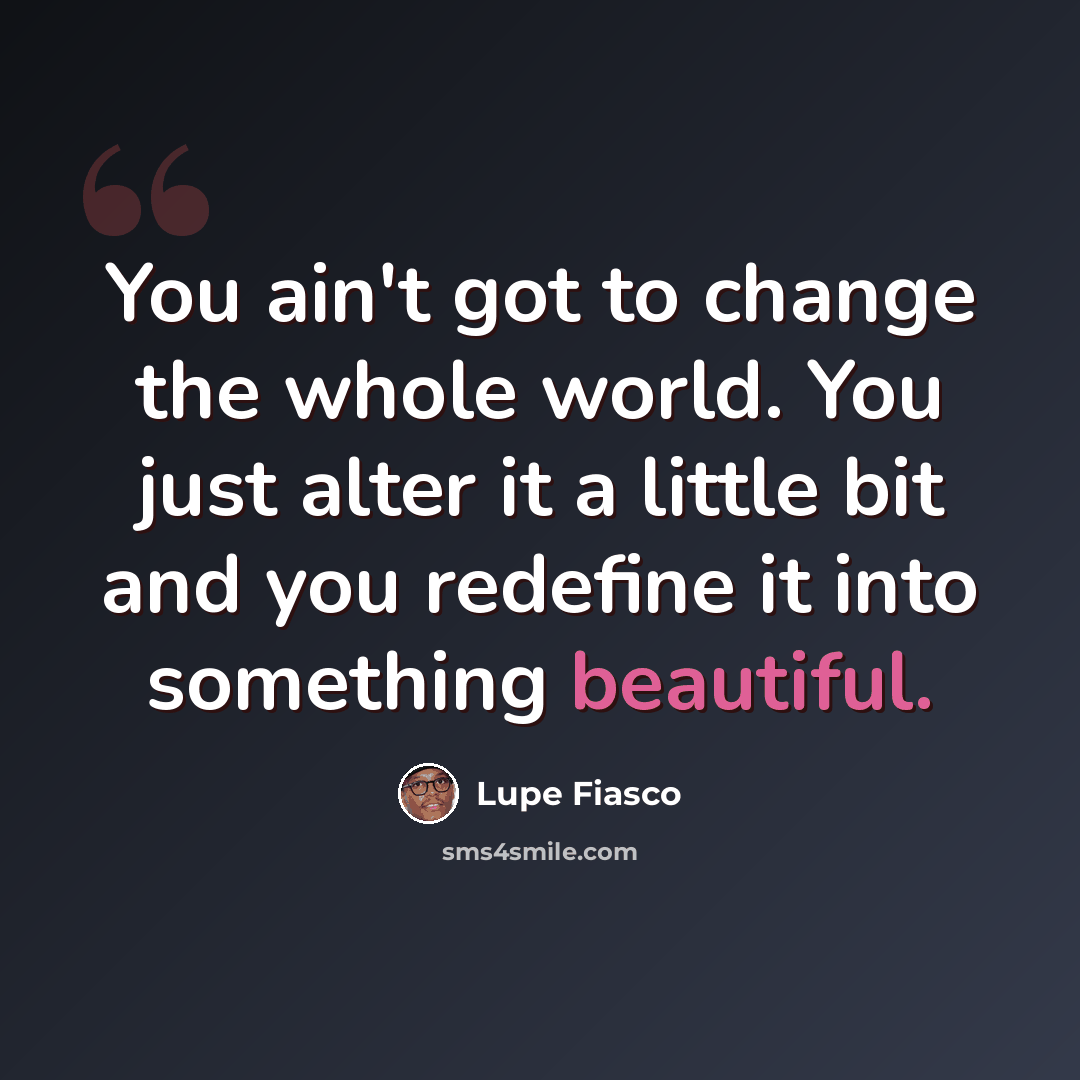 “You ain't got to change the whole world. You just alter it a little bit and you redefine it into something beautiful.” quote by Lupe Fiasco