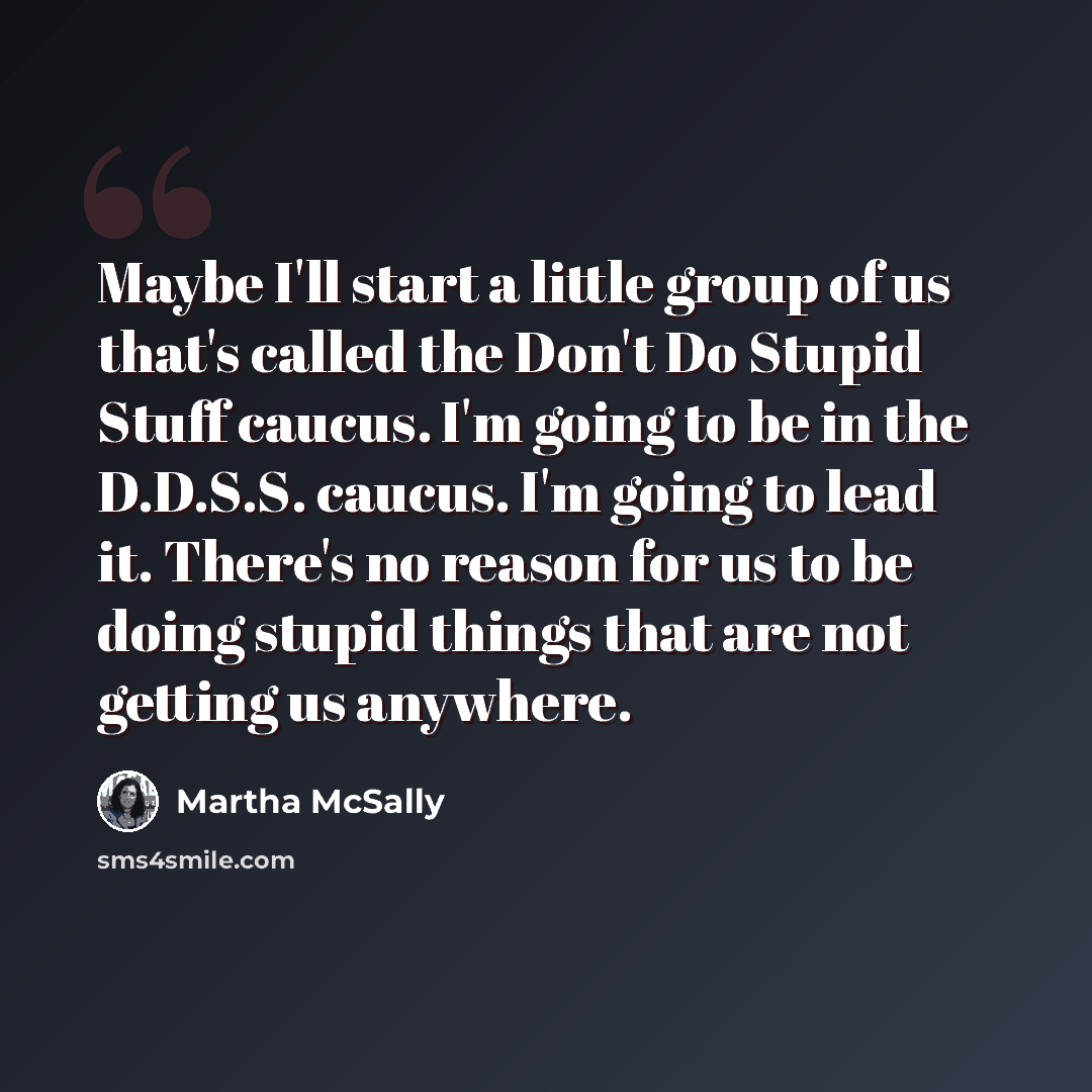 “Maybe I'll start a little group of us that's called the Don't Do Stupid Stuff caucus. I'm going to be in the D.D.S.S. caucus. I'm going to lead it. There's no reason for us to be doing stupid things that are not getting us anywhere.” quote by Martha McSally