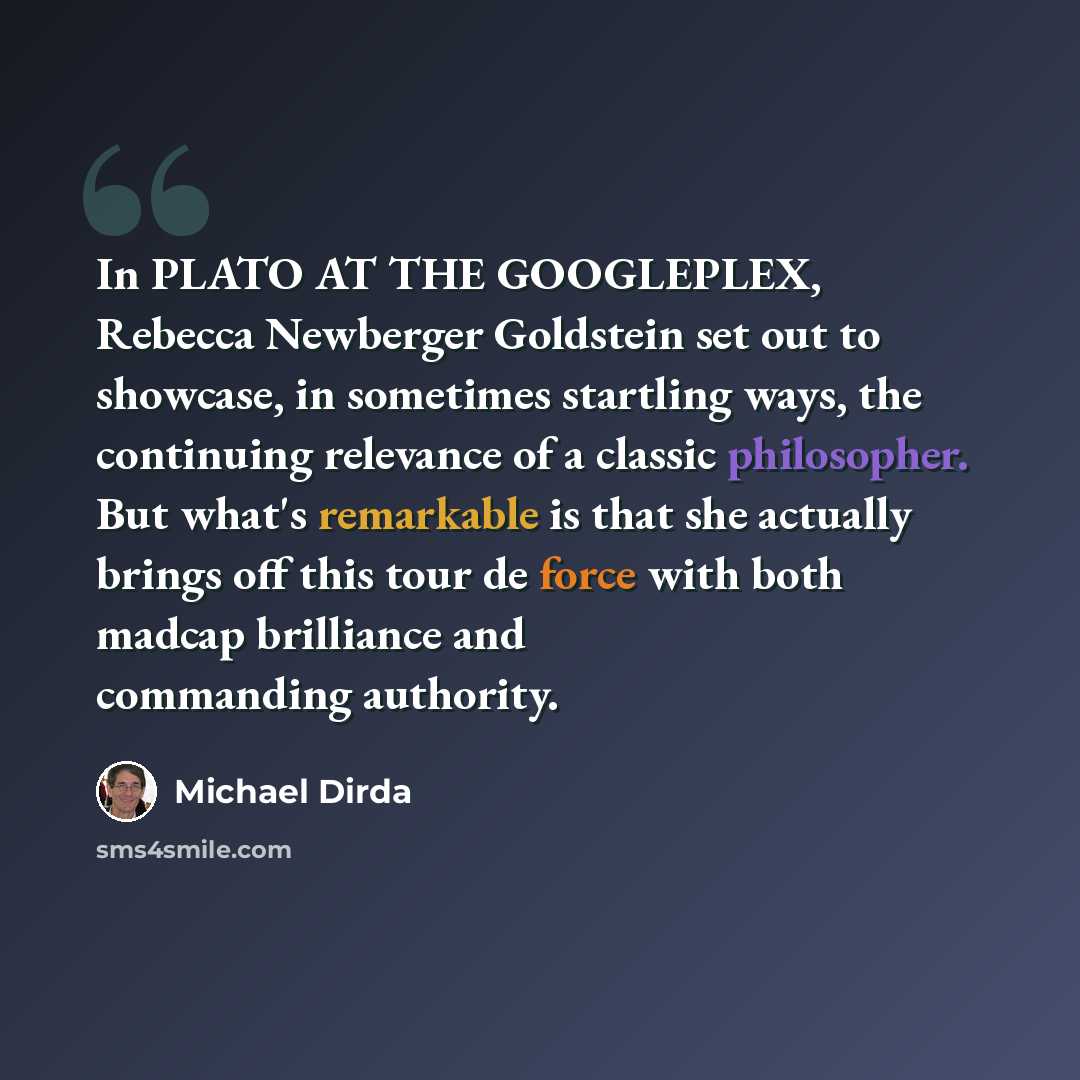 “In PLATO AT THE GOOGLEPLEX, Rebecca Newberger Goldstein set out to showcase, in sometimes startling ways, the continuing relevance of a classic philosopher. But what's remarkable is that she actually brings off this tour de force with both madcap brilliance and commanding authority.” quote by Michael Dirda