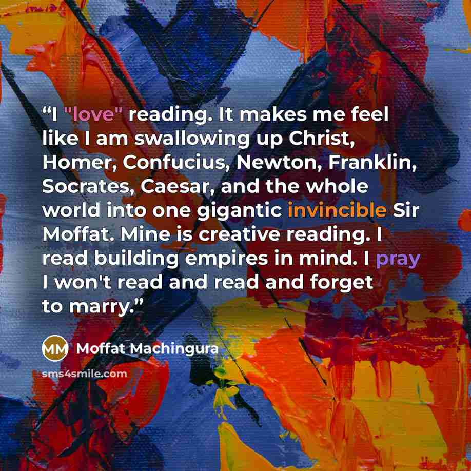 “I "love" reading. It makes me feel like I am swallowing up Christ, Homer, Confucius, Newton, Franklin, Socrates, Caesar, and the whole world into one gigantic invincible Sir Moffat. Mine is creative reading. I read building empires in mind. I pray I won't read and read and forget to marry.” quote by Moffat Machingura