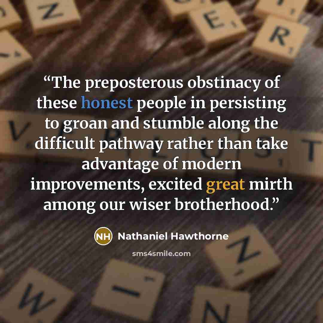 “The preposterous obstinacy of these honest people in persisting to groan and stumble along the difficult pathway rather than take advantage of modern improvements, excited great mirth among our wiser brotherhood.” quote by Nathaniel Hawthorne