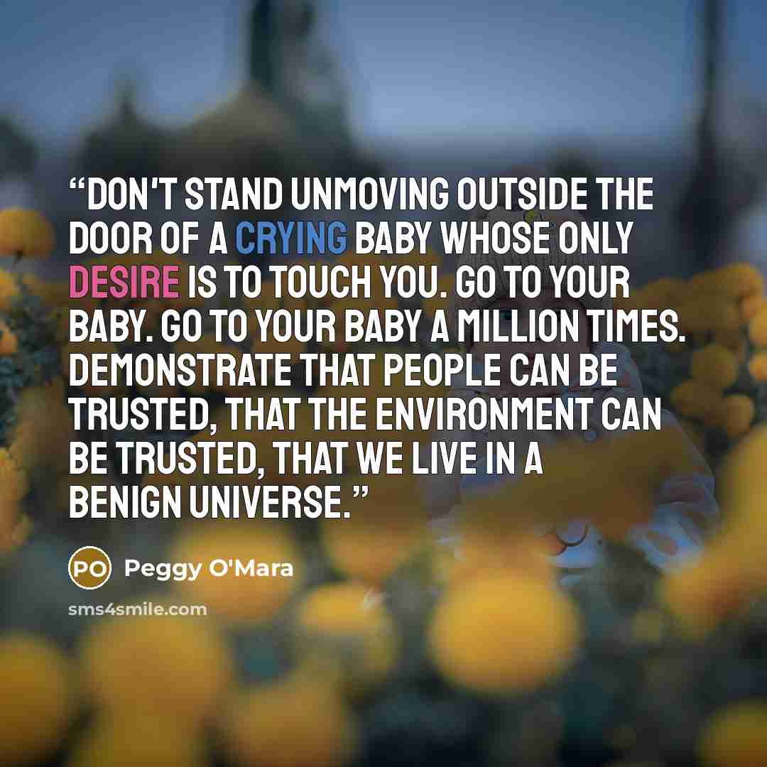 “Don't stand unmoving outside the door of a crying baby whose only desire is to touch you. Go to your baby. Go to your baby a million times. Demonstrate that people can be trusted, that the environment can be trusted, that we live in a benign universe.” quote by Peggy O'Mara