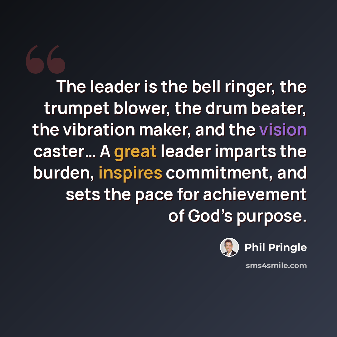 “The leader is the bell ringer, the trumpet blower, the drum beater, the vibration maker, and the vision caster… A great leader imparts the burden, inspires commitment, and sets the pace for achievement of God’s purpose.” quote by Phil Pringle