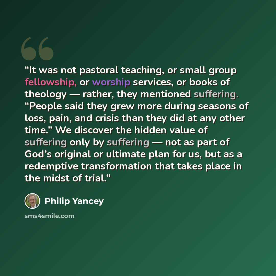 “It was not pastoral teaching, or small group fellowship, or worship services, or books of theology — rather, they mentioned suffering. “People said they grew more during seasons of loss, pain, and crisis than they did at any other time.” We discover the hidden value of suffering only by suffering…” quote by Philip Yancey
