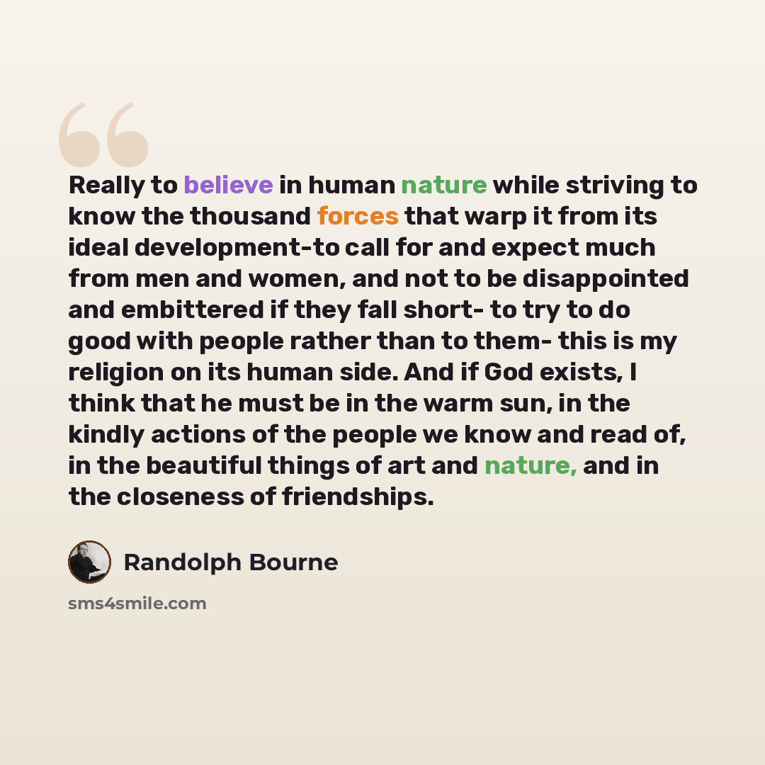 “Really to believe in human nature while striving to know the thousand forces that warp it from its ideal development-to call for and expect much from men and women, and not to be disappointed and embittered if they fall short- to try to do good with people rather than to them- this is my religion…” quote by Randolph Bourne