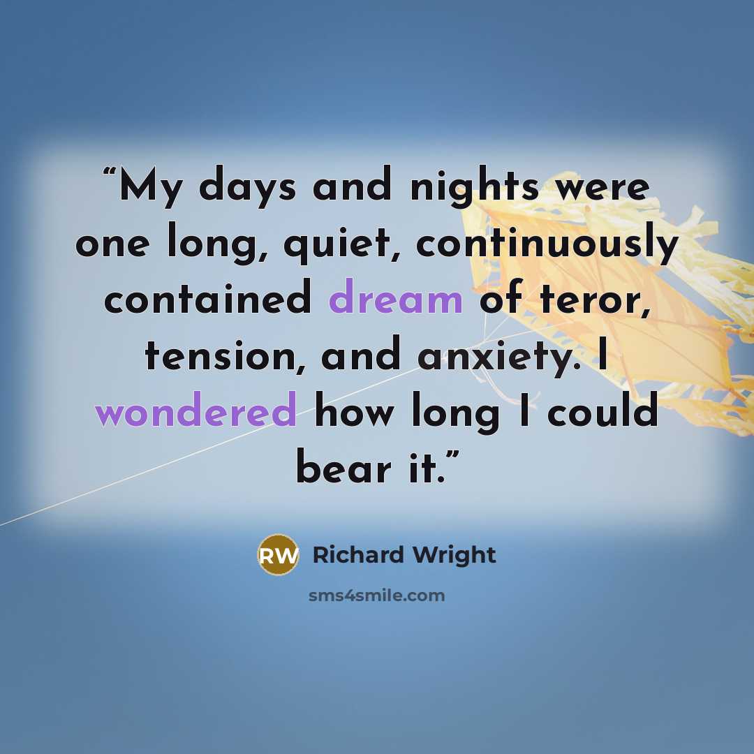 “My days and nights were one long, quiet, continuously contained dream of teror, tension, and anxiety. I wondered how long I could bear it.” quote by Richard Wright