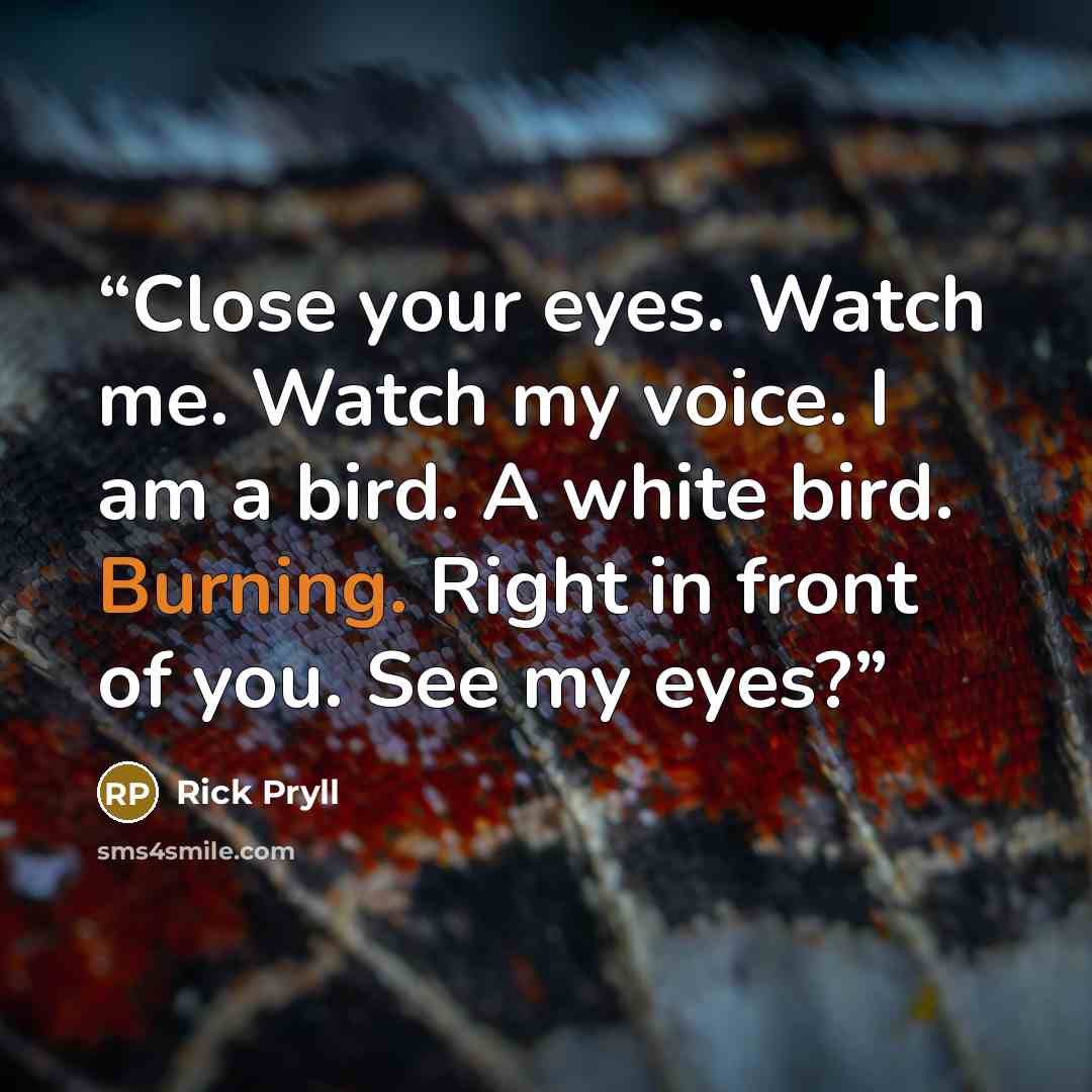 “Close your eyes. Watch me. Watch my voice. I am a bird. A white bird. Burning. Right in front of you. See my eyes?” quote by Rick Pryll