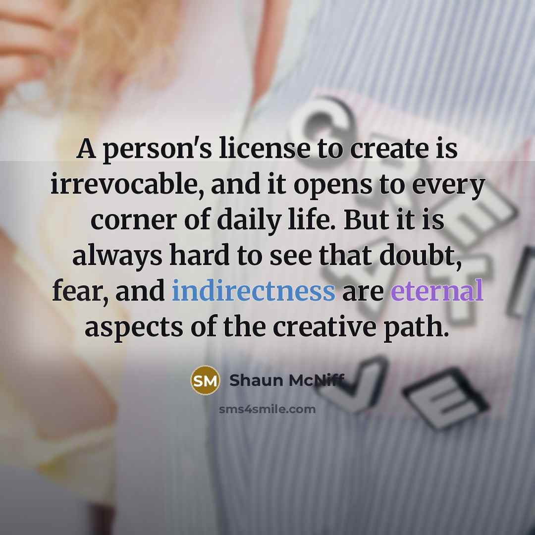 “A person's license to create is irrevocable, and it opens to every corner of daily life. But it is always hard to see that doubt, fear, and indirectness are eternal aspects of the creative path.” quote by Shaun McNiff