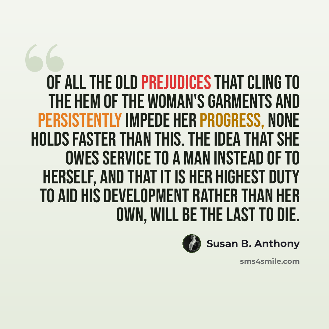 “Of all the old prejudices that cling to the hem of the woman's garments and persistently impede her progress, none holds faster than this. The idea that she owes service to a man instead of to herself, and that it is her highest duty to aid his development rather than her own, will be the last to…” quote by Susan B. Anthony