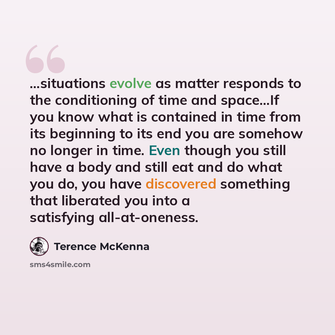 “...situations evolve as matter responds to the conditioning of time and space...If you know what is contained in time from its beginning to its end you are somehow no longer in time. Even though you still have a body and still eat and do what you do, you have discovered something that liberated…” quote by Terence McKenna