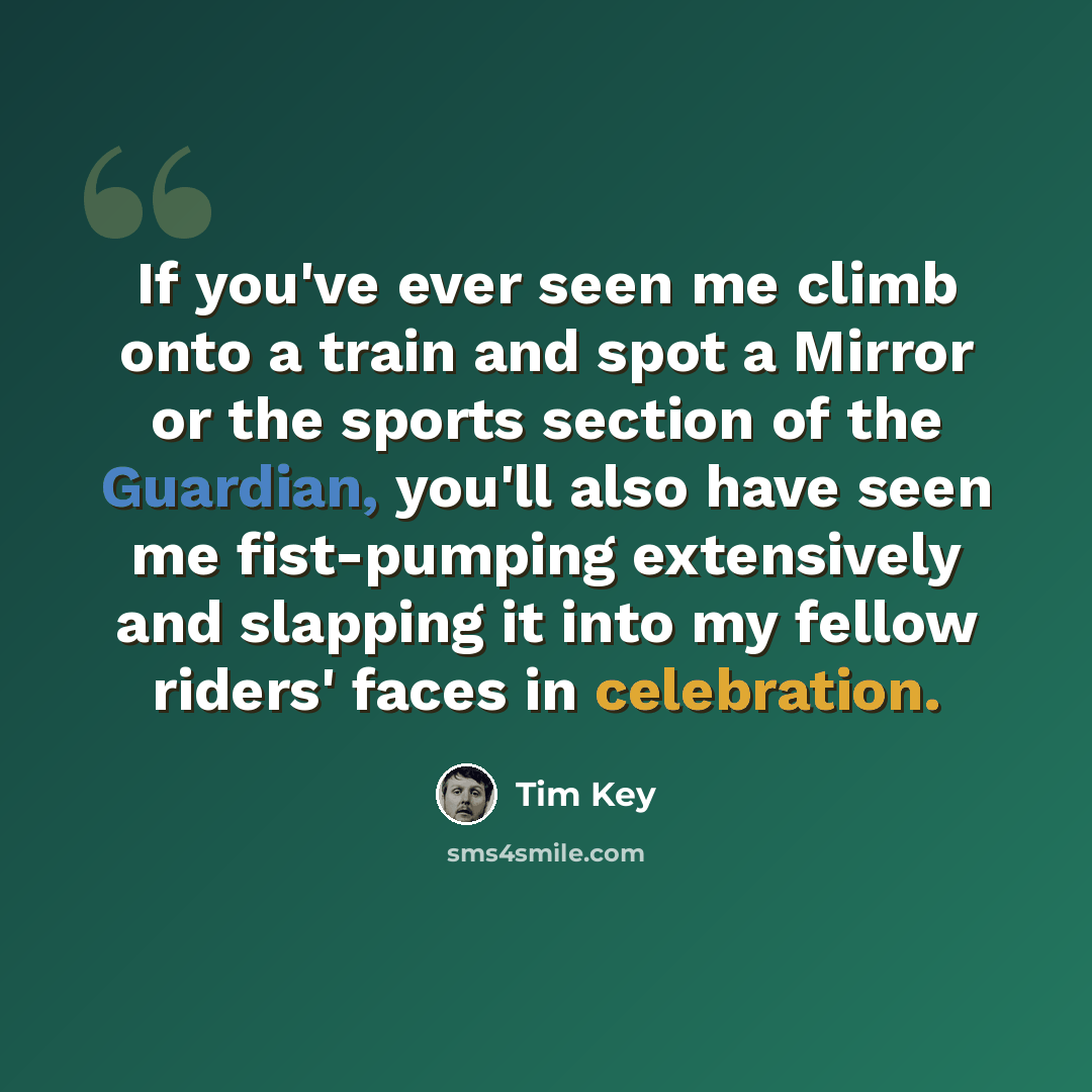 “If you've ever seen me climb onto a train and spot a Mirror or the sports section of the Guardian, you'll also have seen me fist-pumping extensively and slapping it into my fellow riders' faces in celebration.” quote by Tim Key