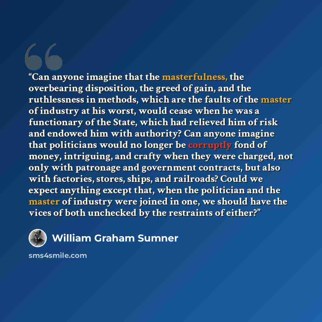 “Can anyone imagine that the masterfulness, the overbearing disposition, the greed of gain, and the ruthlessness in methods, which are the faults of the master of industry at his worst, would cease when he was a functionary of the State, which had relieved him of risk and endowed him with…” quote by William Graham Sumner