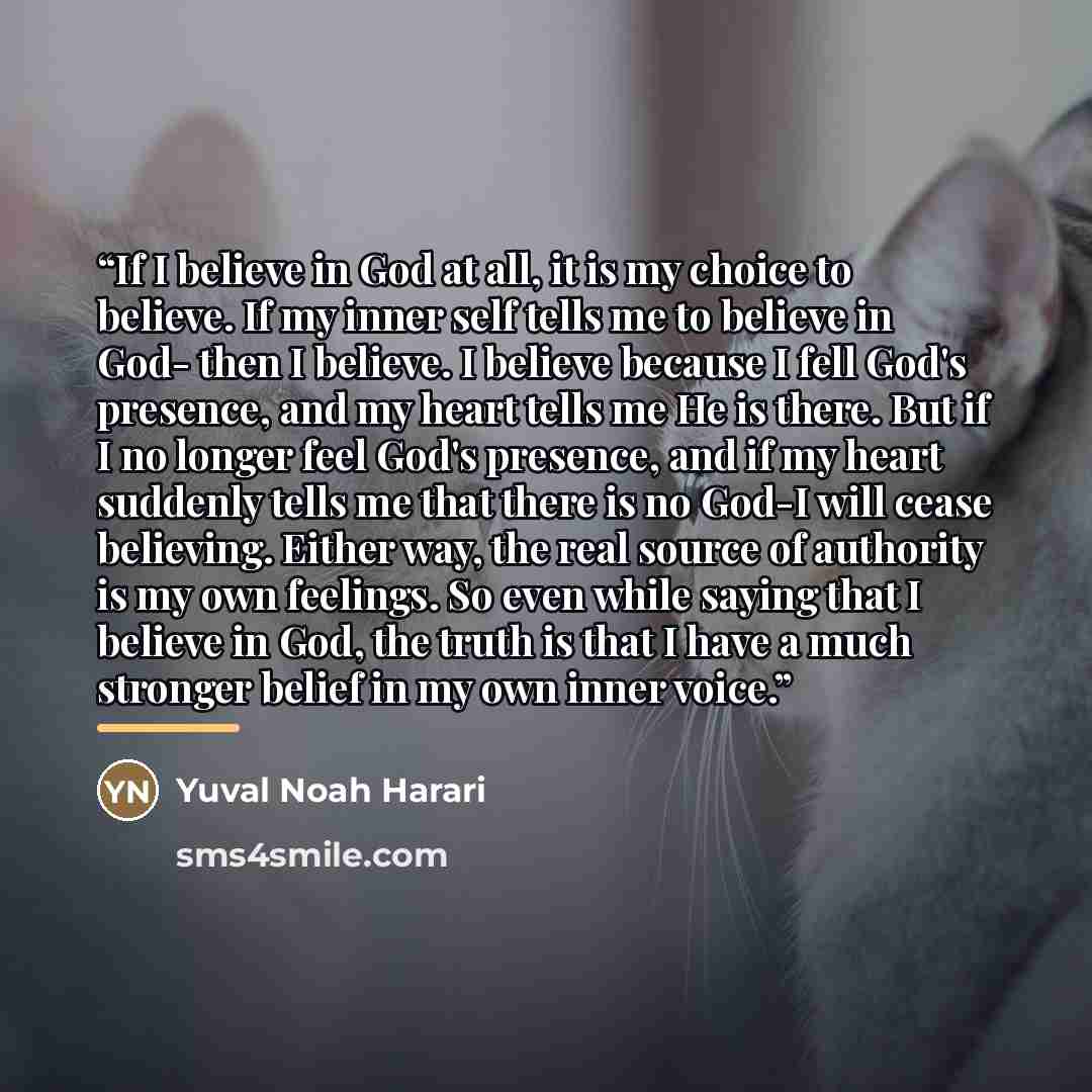 “If I believe in God at all, it is my choice to believe. If my inner self tells me to believe in God- then I believe. I believe because I fell God's presence, and my heart tells me He is there. But if I no longer feel God's presence, and if my heart suddenly tells me that there is no God-I will…” quote by Yuval Noah Harari
