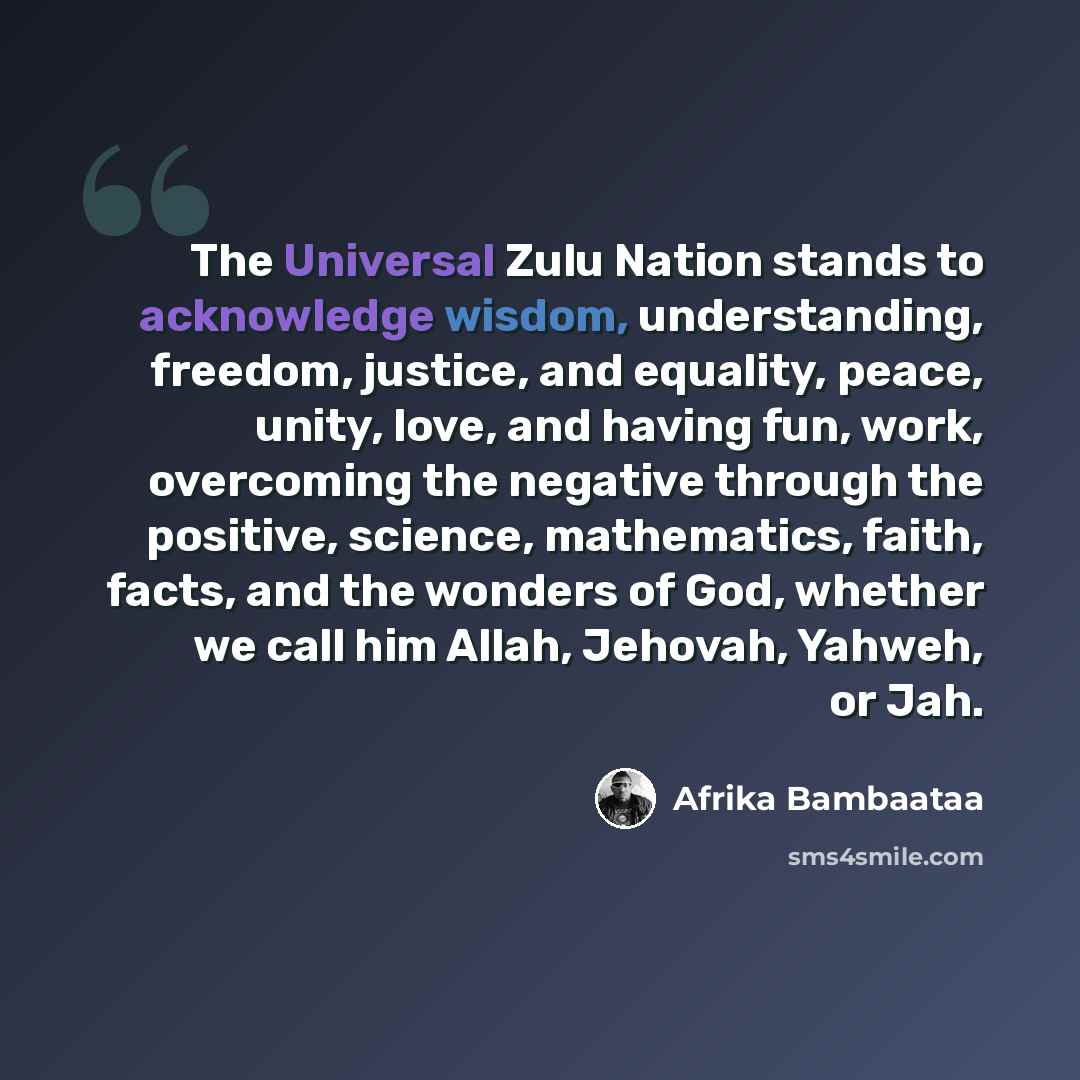 “The Universal Zulu Nation stands to acknowledge wisdom, understanding, freedom, justice, and equality, peace, unity, love, and having fun, work, overcoming the negative through the positive, science, mathematics, faith, facts, and the wonders of God, whether we call him Allah, Jehovah, Yahweh, or…” quote by Afrika Bambaataa