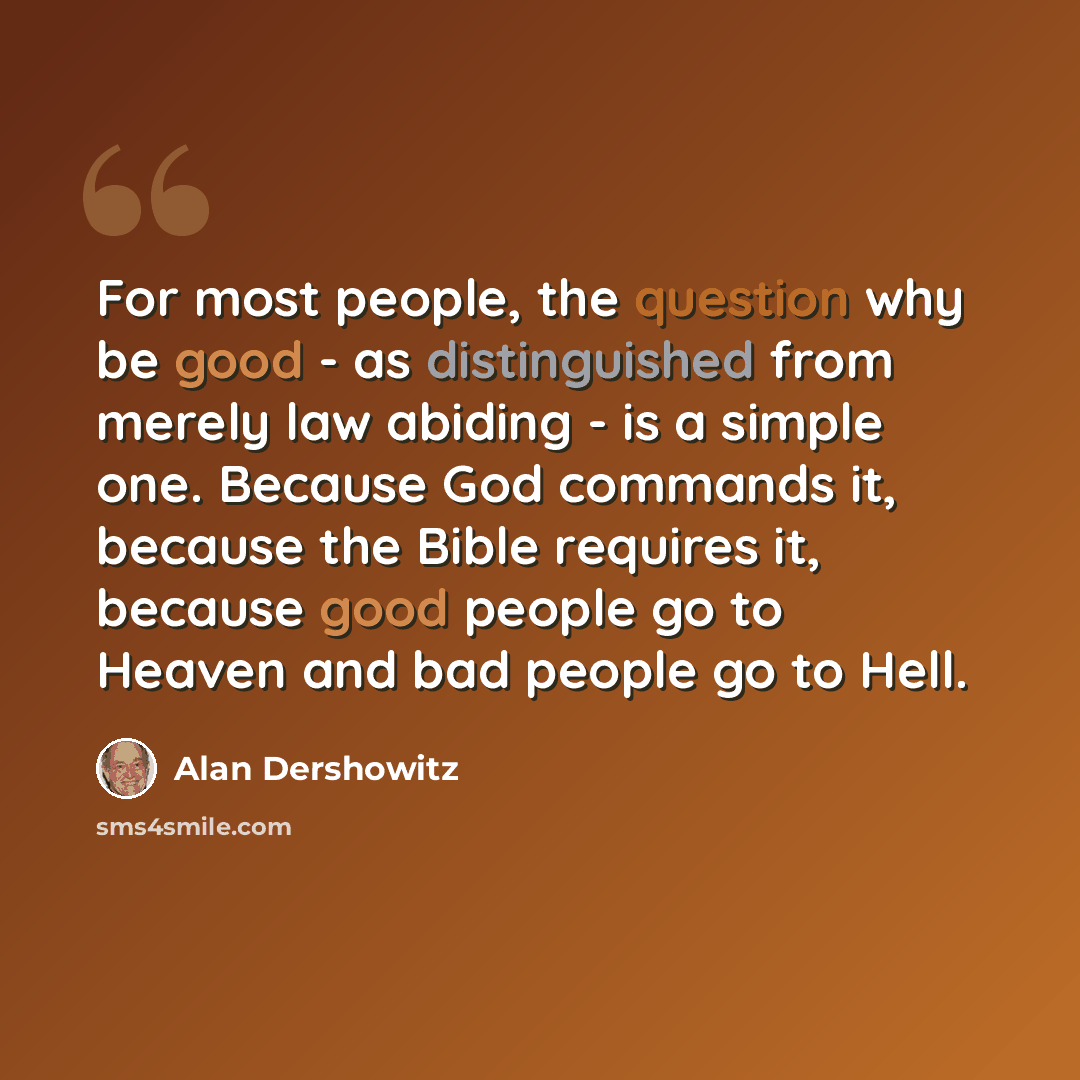 “For most people, the question why be good - as distinguished from merely law abiding - is a simple one. Because God commands it, because the Bible requires it, because good people go to Heaven and bad people go to Hell.” quote by Alan Dershowitz