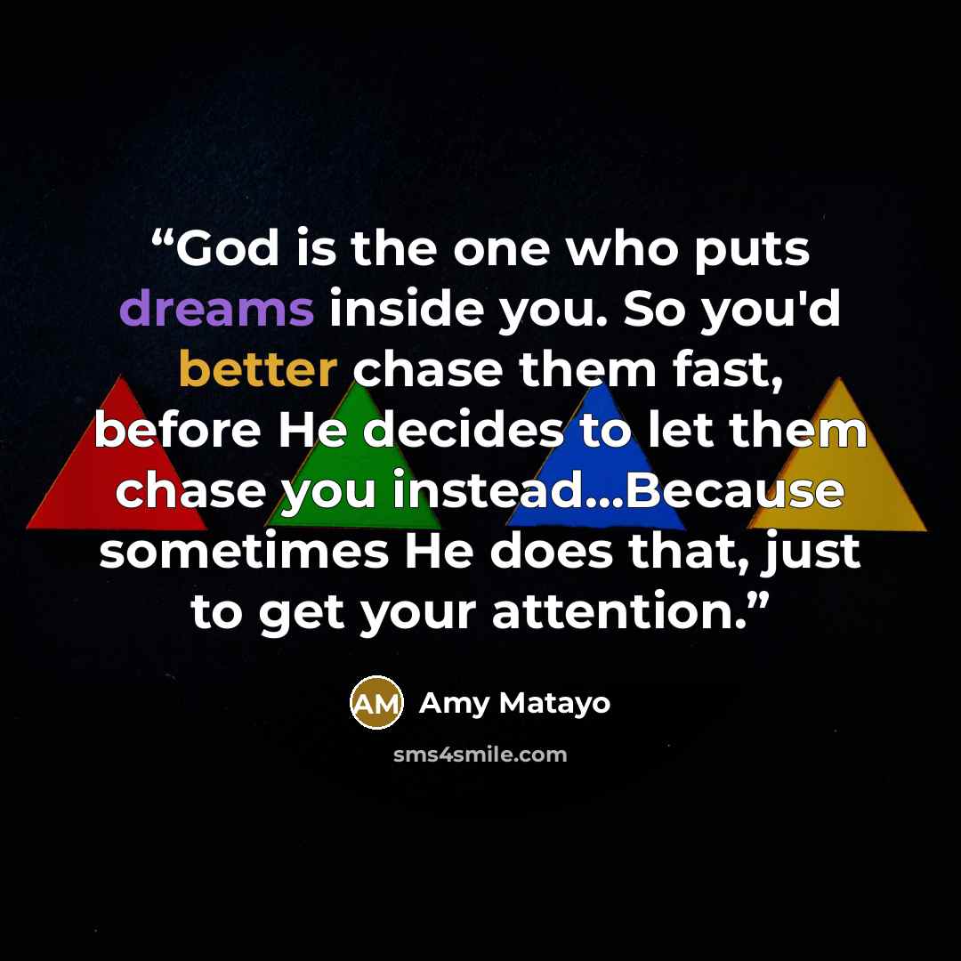 “God is the one who puts dreams inside you. So you'd better chase them fast, before He decides to let them chase you instead…Because sometimes He does that, just to get your attention.” quote by Amy Matayo