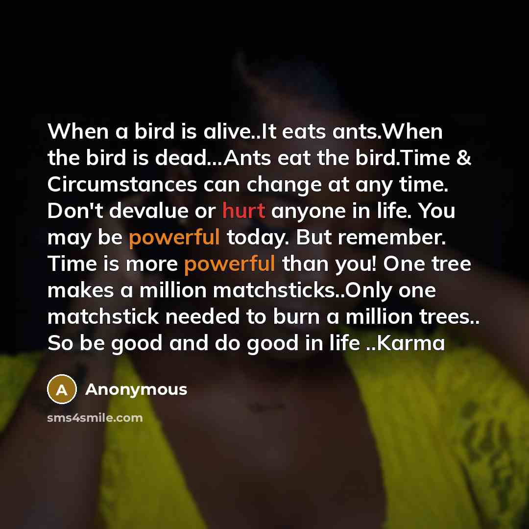 “When a bird is alive..It eats ants.When the bird is dead...Ants eat the bird.Time & Circumstances can change at any time. Don't devalue or hurt anyone in life. You may be powerful today. But remember. Time is more powerful than you! One tree makes a million matchsticks..Only one matchstick needed…” quote by Anonymous