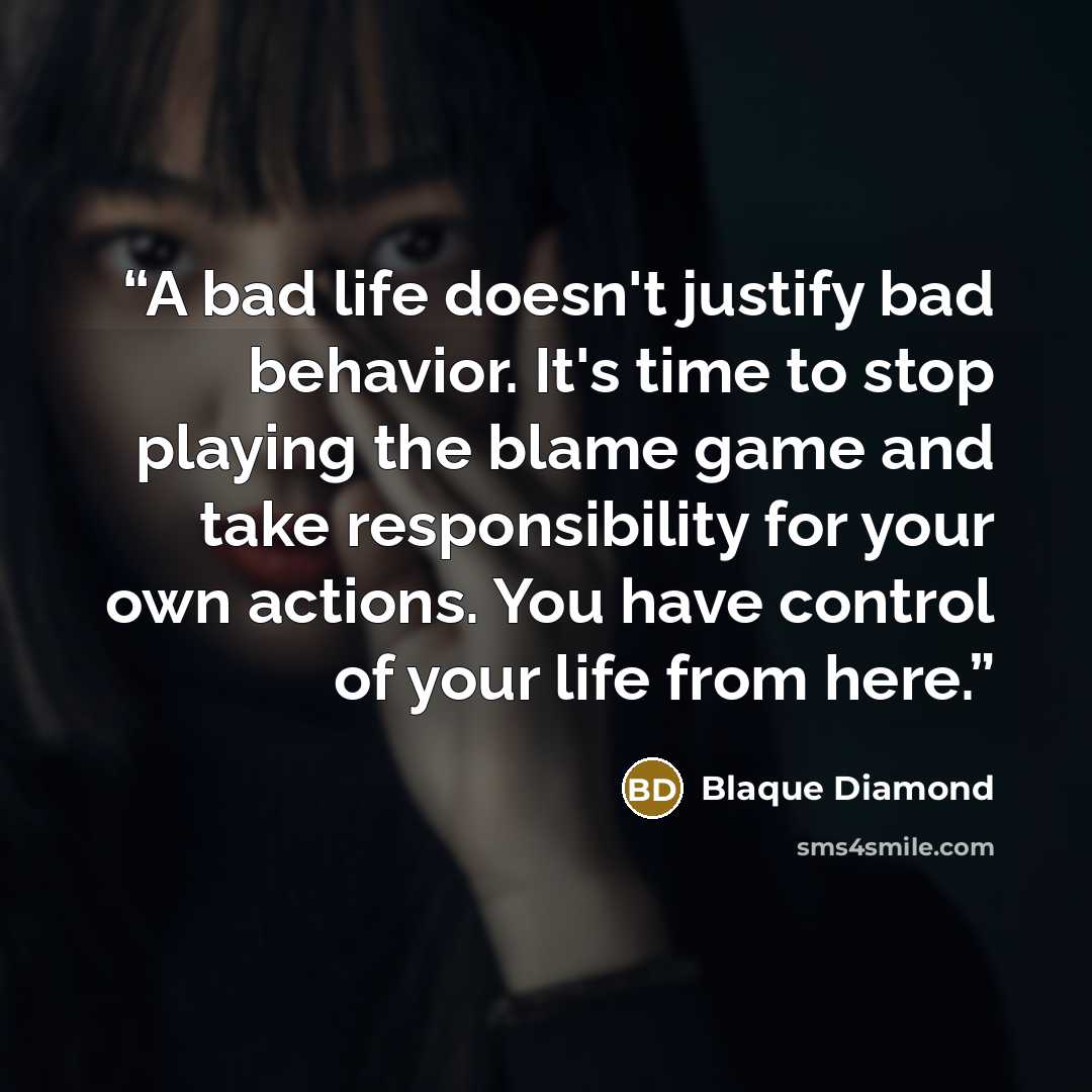 “A bad life doesn't justify bad behavior. It's time to stop playing the blame game and take responsibility for your own actions. You have control of your life from here.” quote by Blaque Diamond