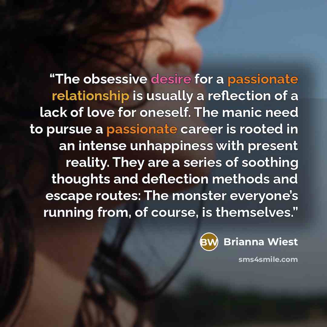 “The obsessive desire for a passionate relationship is usually a reflection of a lack of love for oneself. The manic need to pursue a passionate career is rooted in an intense unhappiness with present reality. They are a series of soothing thoughts and deflection methods and escape routes: The…” quote by Brianna Wiest