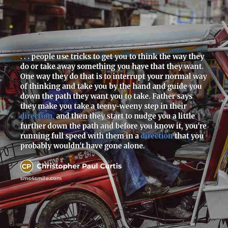 “. . . people use tricks to get you to think the way they do or take away something you have that they want. One way they do that is to interrupt your normal way of thinking and take you by the hand and guide you down the path they want you to take. Father says they make you take a teeny-weeny step…” quote by Christopher Paul Curtis