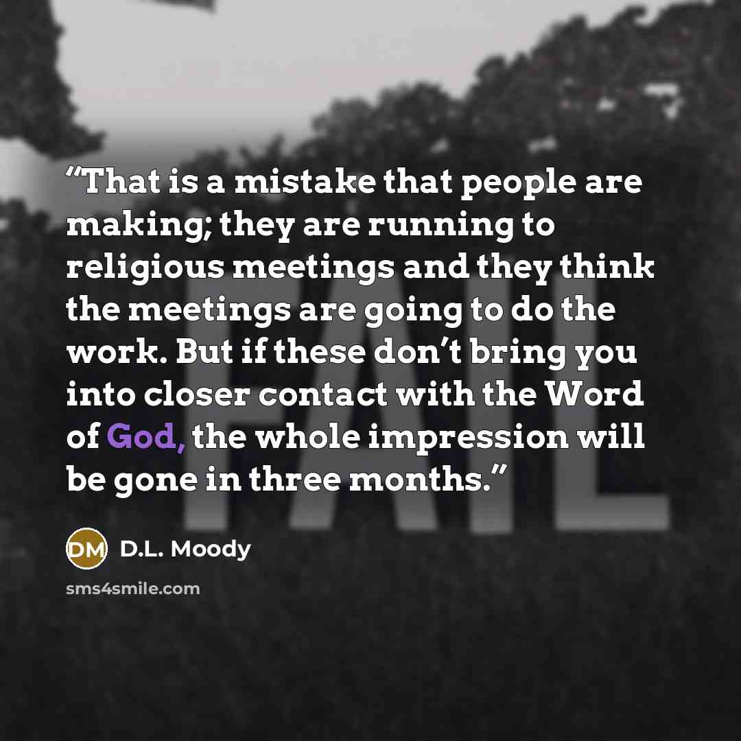 “That is a mistake that people are making; they are running to religious meetings and they think the meetings are going to do the work. But if these don’t bring you into closer contact with the Word of God, the whole impression will be gone in three months.” quote by D.L. Moody