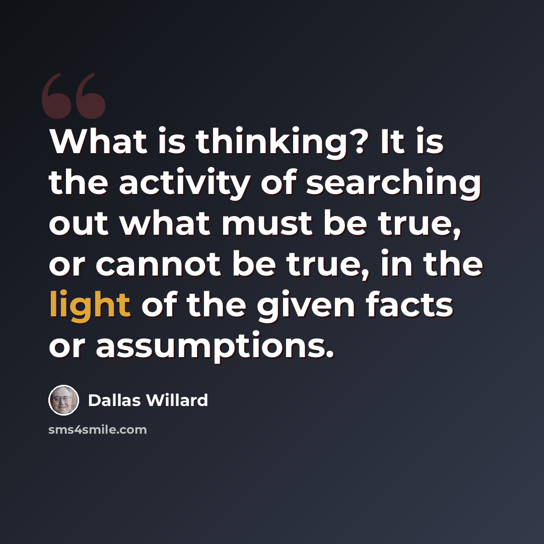 “What is thinking? It is the activity of searching out what must be true, or cannot be true, in the light of the given facts or assumptions.” quote by Dallas Willard